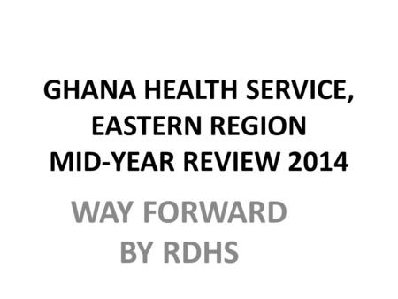 GHANA HEALTH SERVICE, EASTERN REGION MID-YEAR REVIEW 2014 WAY FORWARD BY RDHS.