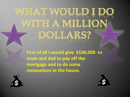 First of all I would give $100,000 to mum and dad to pay off the mortgage and to do some renovations in the house.