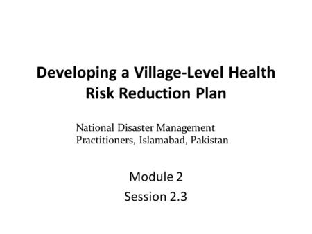 Developing a Village-Level Health Risk Reduction Plan Module 2 Session 2.3 National Disaster Management Practitioners, Islamabad, Pakistan.