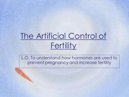 The Artificial Control of Fertility L.O: To understand how hormones are used to prevent pregnancy and increase fertility.