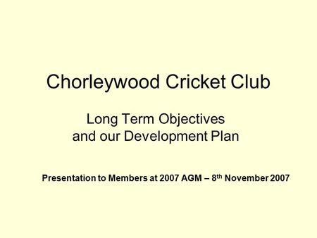 Chorleywood Cricket Club Long Term Objectives and our Development Plan Presentation to Members at 2007 AGM – 8 th November 2007.