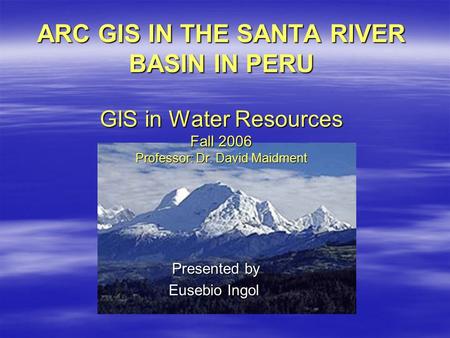 ARC GIS IN THE SANTA RIVER BASIN IN PERU GIS in Water Resources Fall 2006 Professor: Dr. David Maidment Presented by Presented by Eusebio Ingol.
