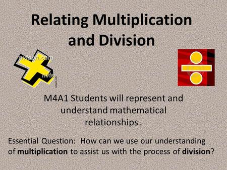 Relating Multiplication and Division M4A1 Students will represent and understand mathematical relationships. Essential Question: How can we use our understanding.