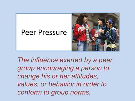 Peer Pressure The influence exerted by a peer group encouraging a person to change his or her attitudes, values, or behavior in order to conform to group.