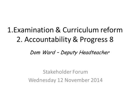 1.Examination & Curriculum reform 2. Accountability & Progress 8 Stakeholder Forum Wednesday 12 November 2014 Dom Ward – Deputy Headteacher.