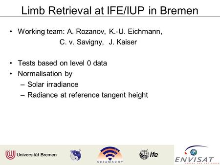 Limb Retrieval at IFE/IUP in Bremen Working team: A. Rozanov, K.-U. Eichmann, C. v. Savigny, J. Kaiser Tests based on level 0 data Normalisation by –Solar.