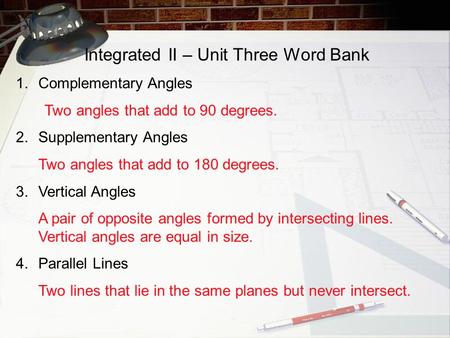 Integrated II – Unit Three Word Bank 1.Complementary Angles Two angles that add to 90 degrees. 2.Supplementary Angles Two angles that add to 180 degrees.