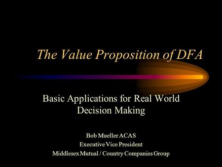 The Value Proposition of DFA Basic Applications for Real World Decision Making Bob Mueller ACAS Executive Vice President Middlesex Mutual / Country Companies.