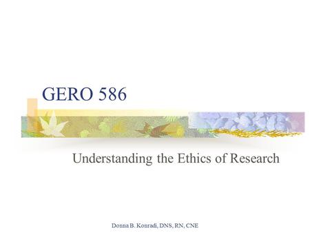 Donna B. Konradi, DNS, RN, CNE GERO 586 Understanding the Ethics of Research.