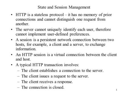 1 State and Session Management HTTP is a stateless protocol – it has no memory of prior connections and cannot distinguish one request from another. The.