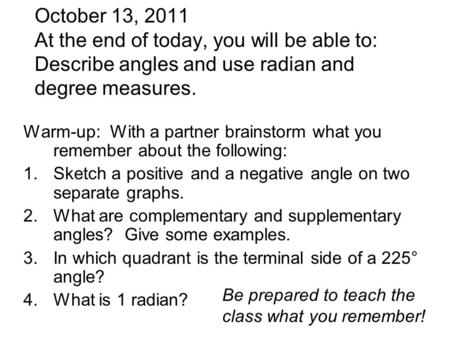 October 13, 2011 At the end of today, you will be able to: Describe angles and use radian and degree measures. Warm-up: With a partner brainstorm what.