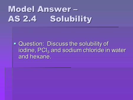 Model Answer – AS 2.4 Solubility  Question: Discuss the solubility of iodine, PCl 3 and sodium chloride in water and hexane.