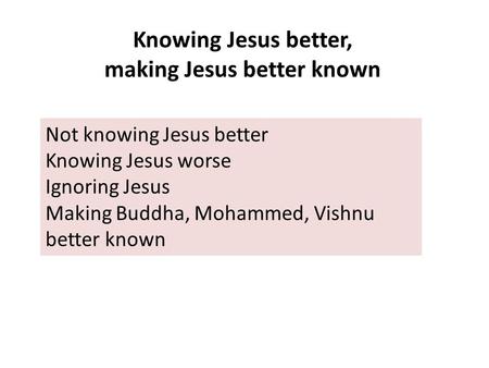 Knowing Jesus better, making Jesus better known Not knowing Jesus better Knowing Jesus worse Ignoring Jesus Making Buddha, Mohammed, Vishnu better known.