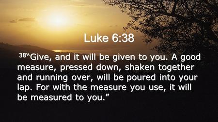 Luke 6:38 38“Give, and it will be given to you. A good measure, pressed down, shaken together and running over, will be poured into your lap. For with.