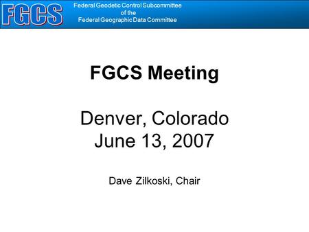 Federal Geodetic Control Subcommittee of the Federal Geographic Data Committee FGCS Meeting Denver, Colorado June 13, 2007 Dave Zilkoski, Chair.