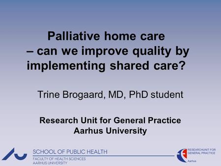 Palliative home care – can we improve quality by implementing shared care? Trine Brogaard, MD, PhD student Research Unit for General Practice Aarhus University.