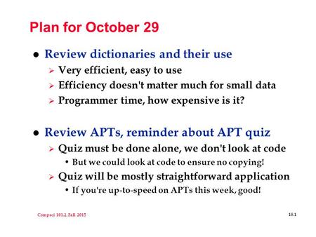 Compsci 101.2, Fall 2015 18.1 Plan for October 29 l Review dictionaries and their use  Very efficient, easy to use  Efficiency doesn't matter much for.