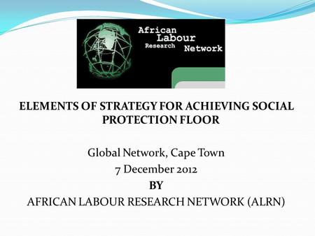 ELEMENTS OF STRATEGY FOR ACHIEVING SOCIAL PROTECTION FLOOR Global Network, Cape Town 7 December 2012 BY AFRICAN LABOUR RESEARCH NETWORK (ALRN)