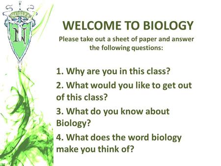 WELCOME TO BIOLOGY Please take out a sheet of paper and answer the following questions: 1. Why are you in this class? 2. What would you like to get out.