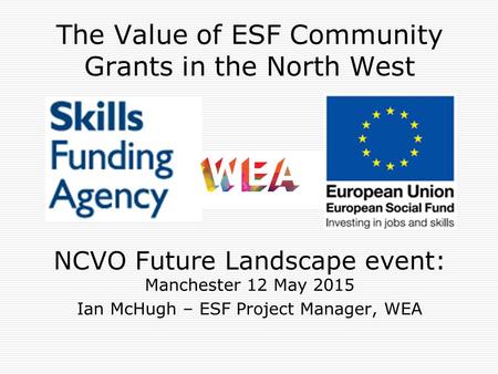 The Value of ESF Community Grants in the North West NCVO Future Landscape event: Manchester 12 May 2015 Ian McHugh – ESF Project Manager, WEA.