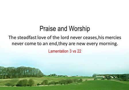 Praise and Worship The steadfast love of the lord never ceases,his mercies never come to an end,they are new every morning. Lamentation 3 vs 22.
