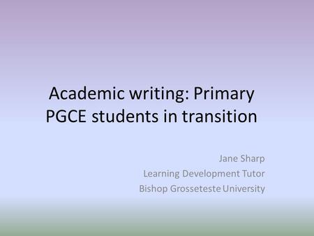 Academic writing: Primary PGCE students in transition Jane Sharp Learning Development Tutor Bishop Grosseteste University.