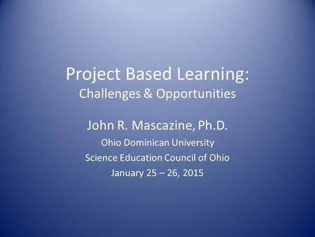 Project Based Learning: Challenges & Opportunities John R. Mascazine, Ph.D. Ohio Dominican University Science Education Council of Ohio January 25 – 26,