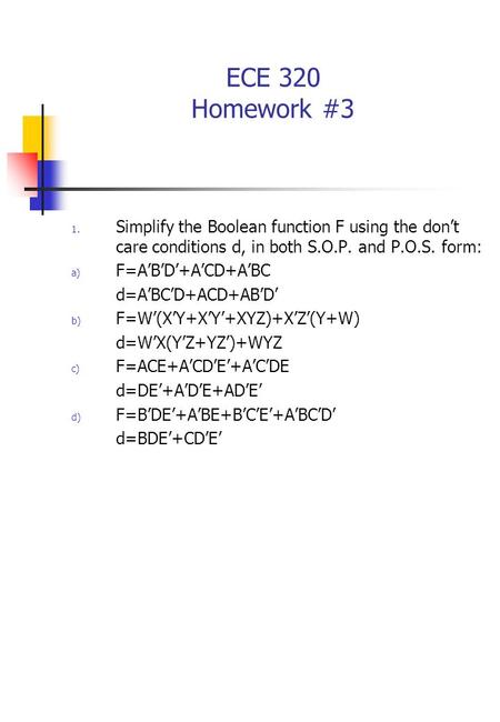 ECE 320 Homework #3 1. Simplify the Boolean function F using the don’t care conditions d, in both S.O.P. and P.O.S. form: a) F=A’B’D’+A’CD+A’BC d=A’BC’D+ACD+AB’D’