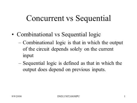 9/9/2006DSD,USIT,GGSIPU1 Concurrent vs Sequential Combinational vs Sequential logic –Combinational logic is that in which the output of the circuit depends.