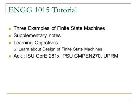 1 ENGG 1015 Tutorial Three Examples of Finite State Machines Supplementary notes Learning Objectives  Learn about Design of Finite State Machines Ack.: