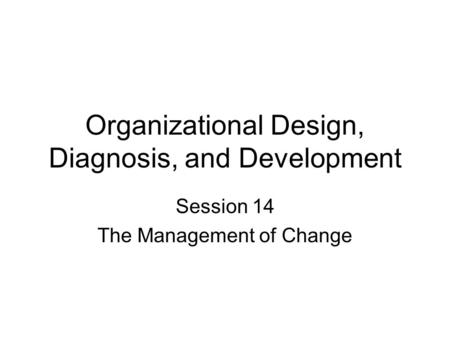 Organizational Design, Diagnosis, and Development Session 14 The Management of Change.