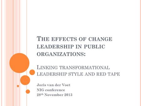 T HE EFFECTS OF CHANGE LEADERSHIP IN PUBLIC ORGANIZATIONS : L INKING TRANSFORMATIONAL LEADERSHIP STYLE AND RED TAPE Joris van der Voet NIG conference 28.