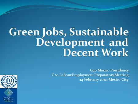 Green Jobs, Sustainable Development and Decent Work G20 Mexico Presidency G20 Labour Employment Preparatory Meeting 14 February 2012, Mexico City.