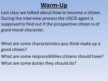 Warm-Up Last class we talked about how to become a citizen. During the interview process the USCIS agent is supposed to find out if the prospective citizen.