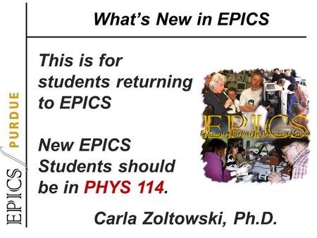 What’s New in EPICS This is for students returning to EPICS New EPICS Students should be in PHYS 114. Carla Zoltowski, Ph.D.