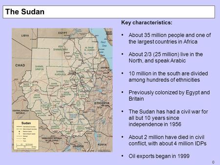 0 The Sudan Key characteristics: About 35 million people and one of the largest countries in Africa About 2/3 (25 million) live in the North, and speak.