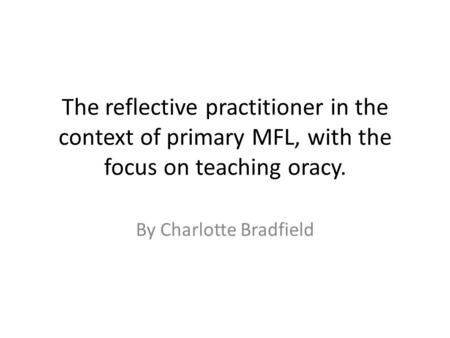 The reflective practitioner in the context of primary MFL, with the focus on teaching oracy. By Charlotte Bradfield.