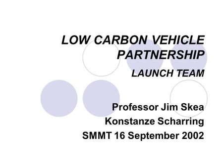 LOW CARBON VEHICLE PARTNERSHIP LAUNCH TEAM Professor Jim Skea Konstanze Scharring SMMT 16 September 2002.