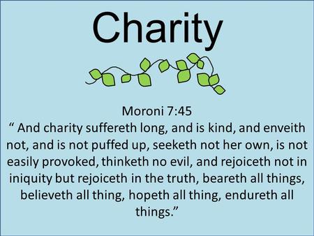 Charity Moroni 7:45 “ And charity suffereth long, and is kind, and enveith not, and is not puffed up, seeketh not her own, is not easily provoked, thinketh.