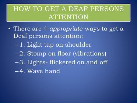 HOW TO GET A DEAF PERSONS ATTENTION There are 4 appropriate ways to get a Deaf persons attention: – 1. Light tap on shoulder – 2. Stomp on floor (vibrations)