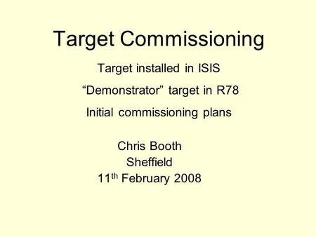 Target Commissioning Target installed in ISIS “Demonstrator” target in R78 Initial commissioning plans Chris Booth Sheffield 11 th February 2008.