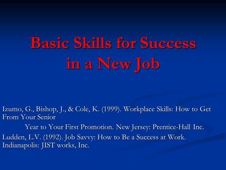 Basic Skills for Success in a New Job Izumo, G., Bishop, J., & Cole, K. (1999). Workplace Skills: How to Get From Your Senior Year to Your First Promotion.