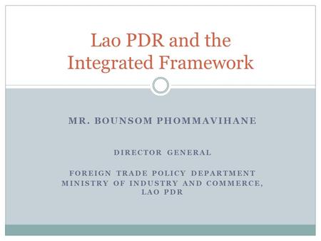 MR. BOUNSOM PHOMMAVIHANE DIRECTOR GENERAL FOREIGN TRADE POLICY DEPARTMENT MINISTRY OF INDUSTRY AND COMMERCE, LAO PDR Lao PDR and the Integrated Framework.