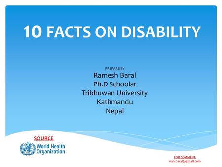 10 FACTS ON DISABILITY SOURCE PREPARE BY Ramesh Baral Ph.D Schoolar Tribhuwan University Kathmandu Nepal FOR COMMENT: