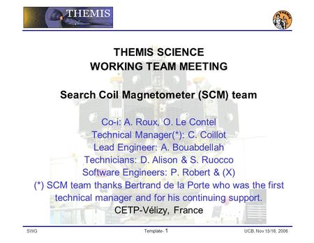 SWGTemplate- 1 UCB, Nov 15/16, 2006 THEMIS SCIENCE WORKING TEAM MEETING Search Coil Magnetometer (SCM) team Co-i: A. Roux, O. Le Contel Technical Manager(*):