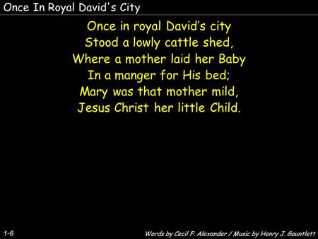 Once In Royal David's City Once in royal David’s city Stood a lowly cattle shed, Where a mother laid her Baby In a manger for His bed; Mary was that mother.