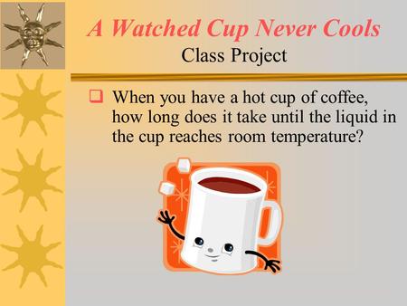 A Watched Cup Never Cools Class Project  When you have a hot cup of coffee, how long does it take until the liquid in the cup reaches room temperature?