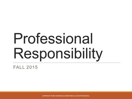 Professional Responsibility FALL 2015 COPYRIGHT © 2015 BARBARA GLESNER FINES. ALL RIGHTS RESERVED.