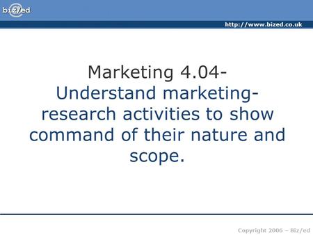 Copyright 2006 – Biz/ed Marketing 4.04- Understand marketing- research activities to show command of their nature and scope.