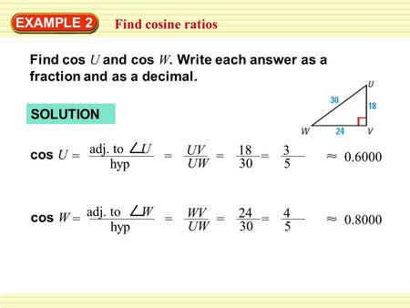 EXAMPLE 2 Find cosine ratios Find cos U and cos W. Write each answer as a fraction and as a decimal. cos U = adj. to U hyp = UV UW = 18 30 0.6000 cos W.